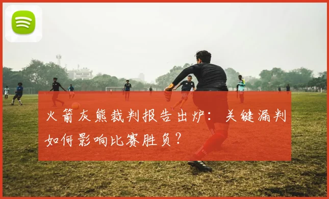 火箭灰熊裁判报告出炉:关键漏判如何影响比赛胜负?