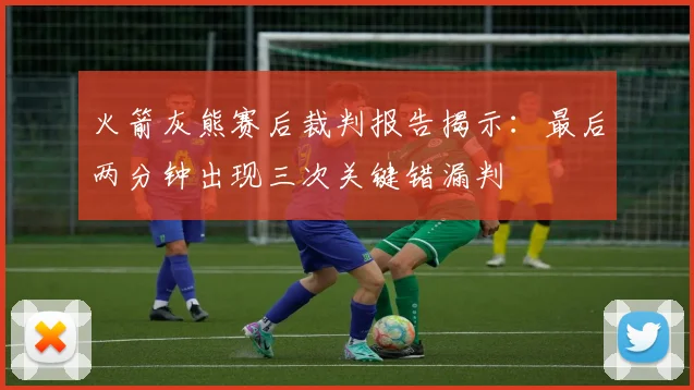 火箭灰熊赛后裁判报告揭示:最后两分钟出现三次关键错漏判