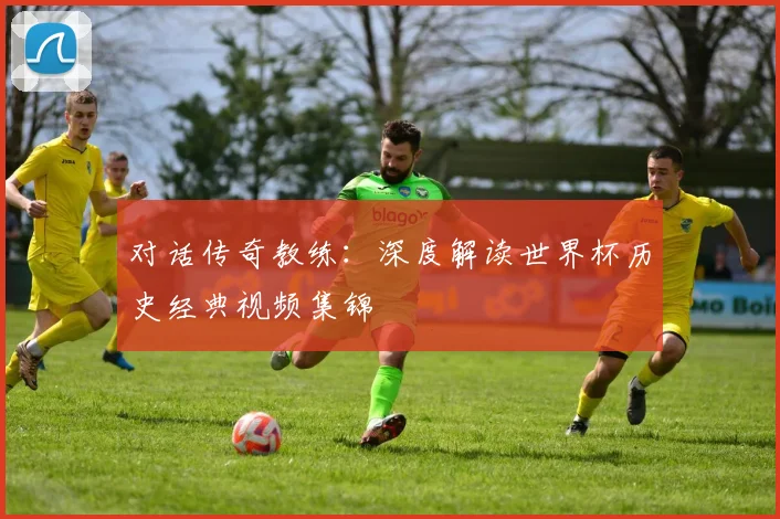 对话传奇教练：深度解读世界杯历史经典视频集锦