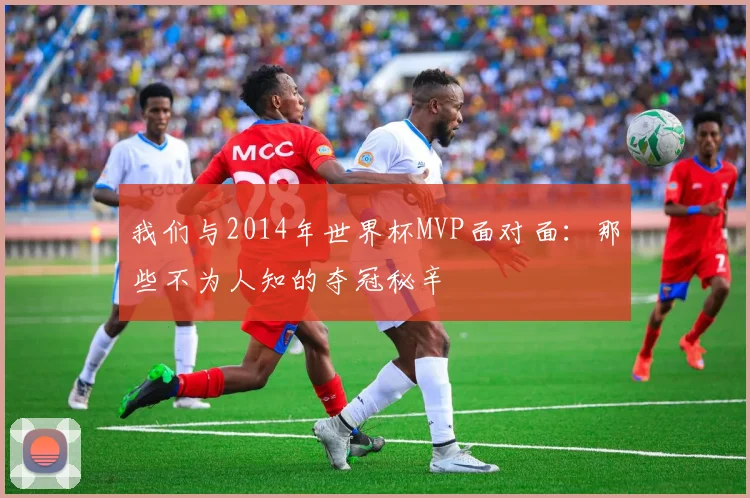 我们与2014年世界杯MVP面对面:那些不为人知的夺冠秘辛