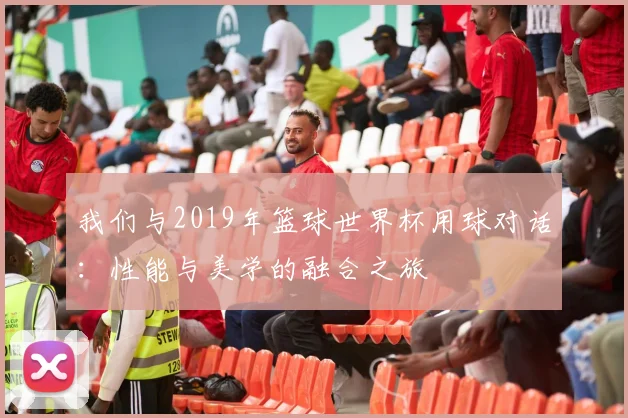 我们与2019年篮球世界杯用球对话：性能与美学的融合之旅