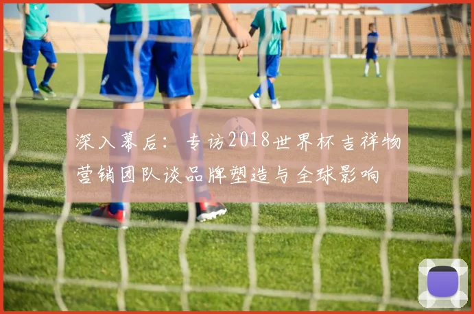 深入幕后：专访2018世界杯吉祥物营销团队谈品牌塑造与全球影响