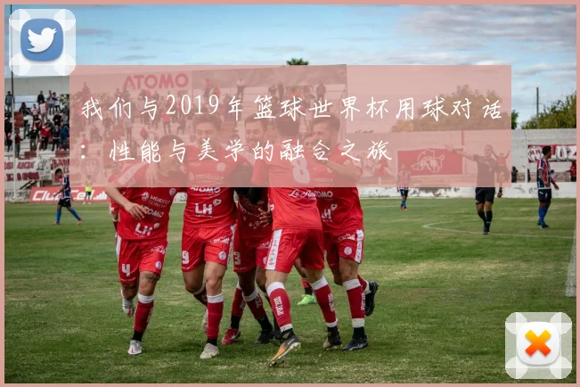 我们与2019年篮球世界杯用球对话：性能与美学的融合之旅