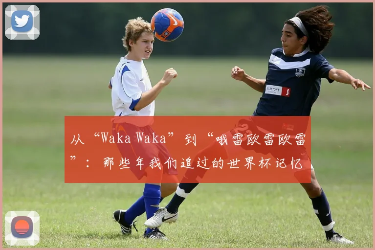 从“Waka Waka”到“哦雷欧雷欧雷”：那些年我们追过的世界杯记忆