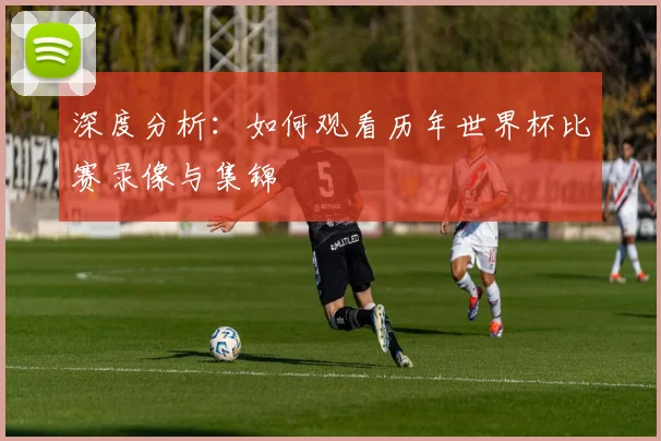 深度分析：如何观看历年世界杯比赛录像与集锦