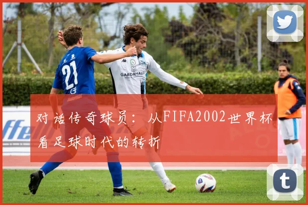 对话传奇球员：从FIFA2002世界杯看足球时代的转折