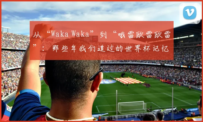 从“Waka Waka”到“哦雷欧雷欧雷”：那些年我们追过的世界杯记忆