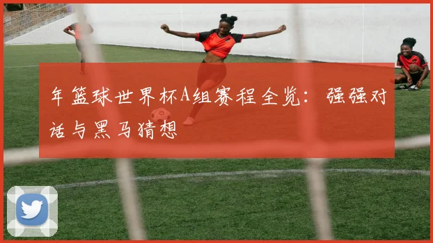 年篮球世界杯A组赛程全览：强强对话与黑马猜想