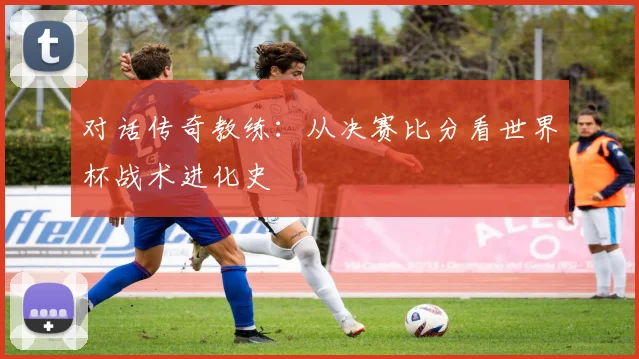 对话传奇教练：从决赛比分看世界杯战术进化史