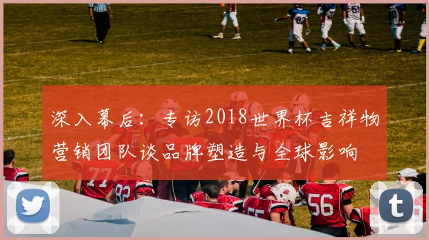深入幕后：专访2018世界杯吉祥物营销团队谈品牌塑造与全球影响