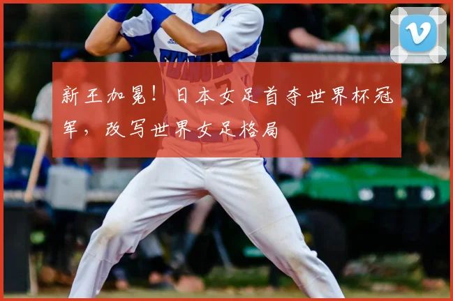 新王加冕！日本女足首夺世界杯冠军，改写世界女足格局