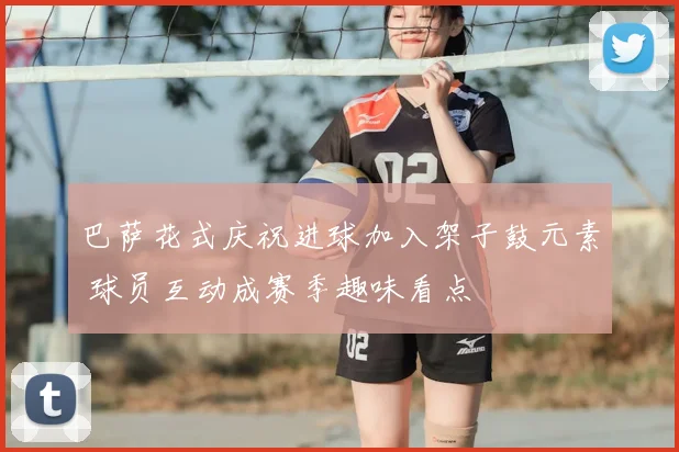 巴萨花式庆祝进球加入架子鼓元素 球员互动成赛季趣味看点