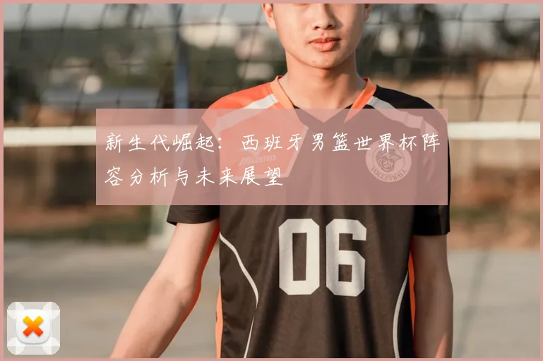 新生代崛起：西班牙男篮世界杯阵容分析与未来展望