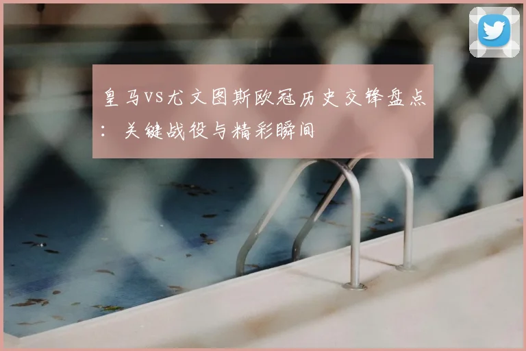 皇马vs尤文图斯欧冠历史交锋盘点：关键战役与精彩瞬间