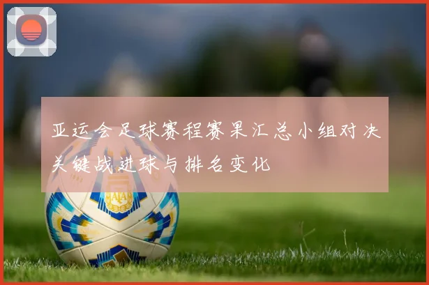 亚运会足球赛程赛果汇总小组对决关键战进球与排名变化